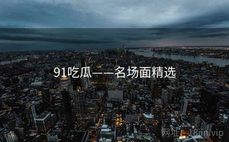 91吃瓜——名场面精选 91吃瓜——名场面精选