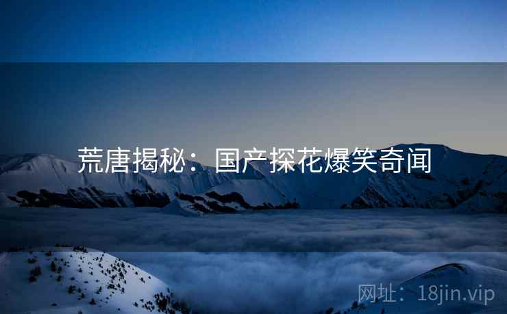 荒唐揭秘:国产探花爆笑奇闻 荒唐揭秘:国产探花爆笑奇闻
