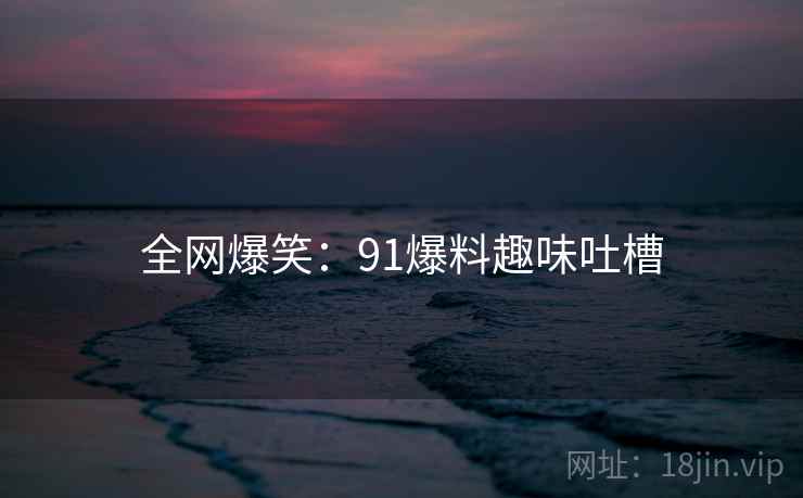全网爆笑:91爆料趣味吐槽 全网爆笑:91爆料趣味吐槽