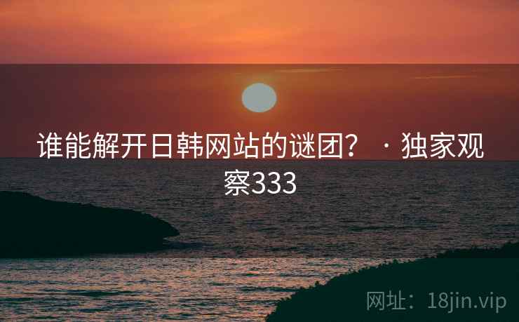 谁能解开日韩网站的谜团? · 独家观察333 谁能解开日韩网站的谜团? · 独家观察333