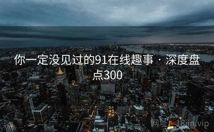 你一定没见过的91在线趣事 · 深度盘点300