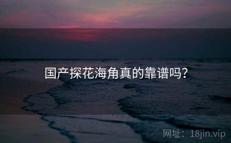 国产探花海角真的靠谱吗? 国产探花海角真的靠谱吗?