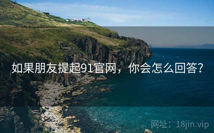 如果朋友提起91官网,你会怎么回答? 如果朋友提起91官网,你会怎么回答?