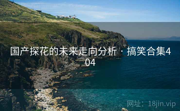 国产探花的未来走向分析 · 搞笑合集404 国产探花的未来走向分析 · 搞笑合集404