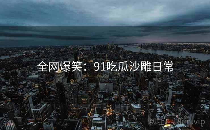 全网爆笑:91吃瓜沙雕日常 全网爆笑:91吃瓜沙雕日常