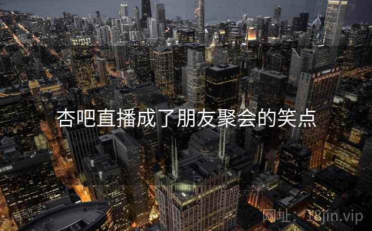 杏吧直播成了朋友聚会的笑点 杏吧直播成了朋友聚会的笑点