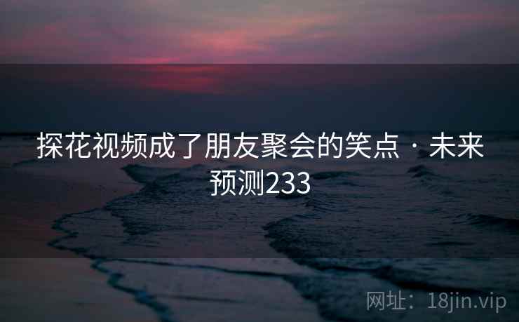 探花视频成了朋友聚会的笑点 · 未来预测233 探花视频成了朋友聚会的笑点 · 未来预测233