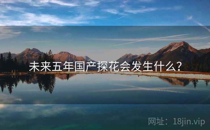 未来五年国产探花会发生什么? 未来五年国产探花会发生什么?